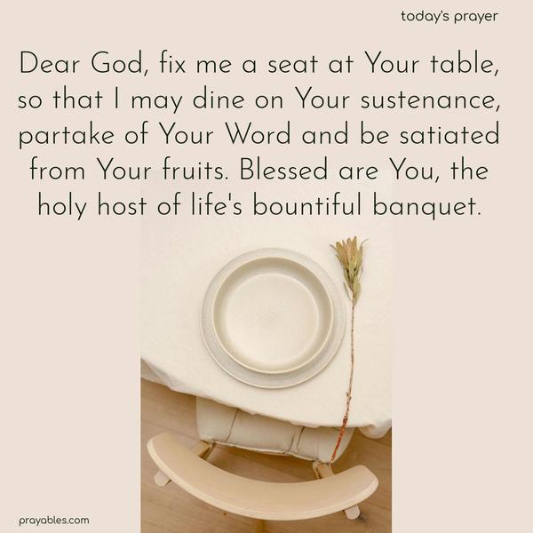 Dear God, fix me a seat at Your table, so that I may dine on Your sustenance, partake of Your Word, and be satiated from Your fruits. Blessed are You, the holy host of life’s bountiful banquet.