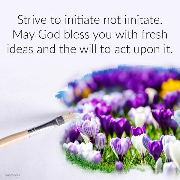  Strive to initiate not imitate. May God bless you with fresh ideas and the will to act upon it.