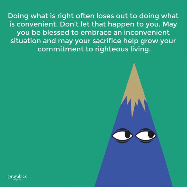 Doing what is right often loses out to doing what is convenient. Don’t let that happen to you. May you be blessed to embrace an inconvenient situation and may your sacrifice
help grow your commitment to righteous living.