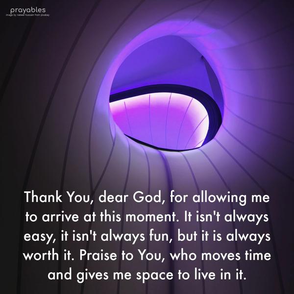 Thank You, dear God, for allowing me to arrive at this moment. It isn’t always easy, it isn’t always fun, but it is always worth it. Praise to You, who moves time and gives me space to
live in it.