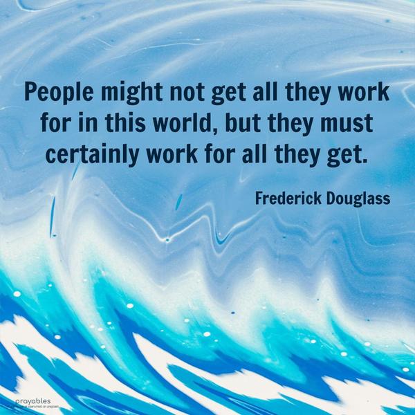 People might not get all they work for in this world, but they must certainly work for all they get. Frederick Douglass