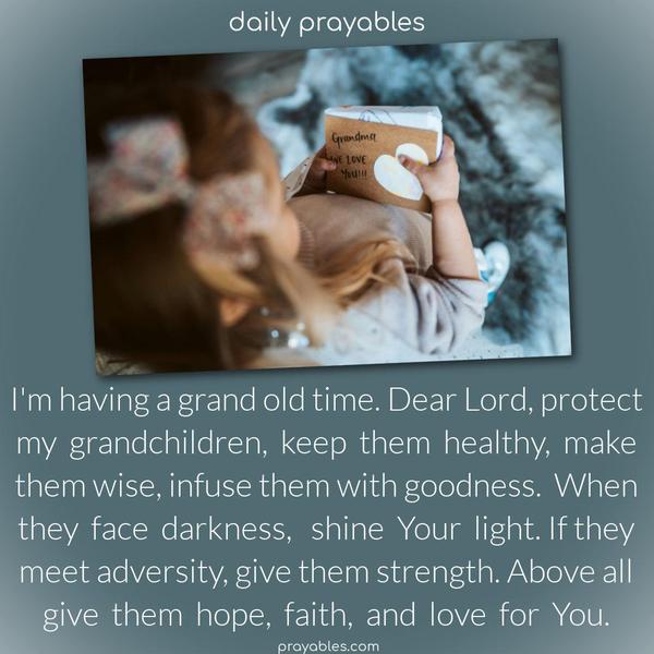 I’m having a grand old time. Dear Lord, protect my grandchildren, keep them healthy, make them wise, infuse them with goodness. When they face darkness, shine Your light. If they meet adversity, give them strength. Above all, give them hope, faith, and love for You. 