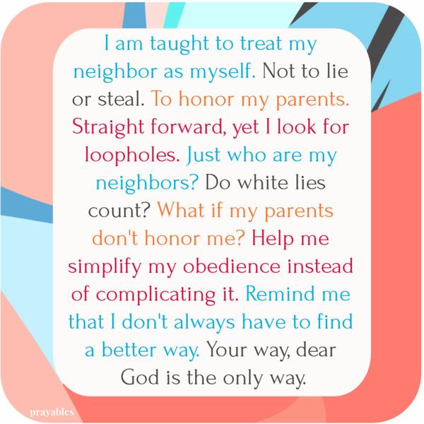 I am taught to treat my neighbor as myself. Not to lie or steal. To honor my parents. Straight forward, yet I look for loopholes. Just who are my neighbors? Do white lies
count? What if my parents don’t honor me? Help me simplify my obedience instead of complicating it. Remind me that I don’t always have to find a better way. Your way, dear God is the only way.