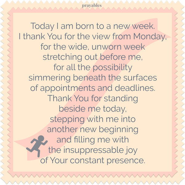 Today I am born to a new week. I thank You for the view from Monday, for the wide, unworn week stretching out before me, for all the possibility simmering beneath the surfaces of appointments and deadlines. Thank You for standing
beside me today, stepping with me into another new beginning and filling me with the insuppressable joy of Your constant presence.