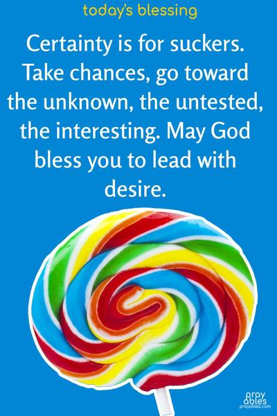 Certainty is for suckers. Take chances, go toward the unknown, the untested, the interesting. May God bless you to lead with desire.