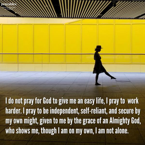 I do not pray for God to give me an easy life, I pray to work harder. I pray to be independent, self-reliant, and secure by my own might, given to me by the grace of an Almighty God, who shows me, though I am on my own, I am not alone.