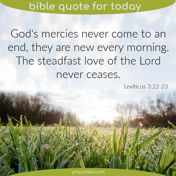 Leviticus 3:22-23 God's mercies never come to an end, they are new every morning. The steadfast love of the Lord never ceases. 