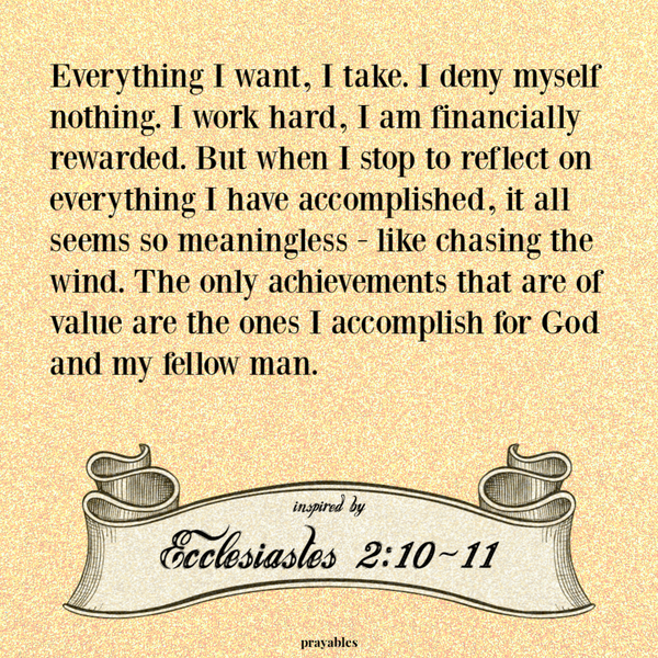 Ecclesiastes 2:10-11 Everything I want, I take. I deny myself nothing. I work hard, I am financially rewarded. But when I stop to reflect on everything I have accomplished, it all seems so meaningless - like chasing the wind. The only
achievements that are of value are the ones I accomplish for God and my fellow man. 