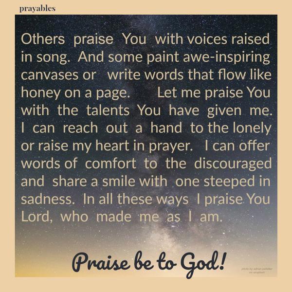 Others praise You with voices raised in song. And some paint awe-inspiring canvases or write words that flow like honey on a page. Let me praise You with the talents You have given me. I can reach out a hand to the lonely or raise
my heart in prayer. I can offer words of comfort to the discouraged and share a smile with one steeped in sadness. In all these ways I praise You Lord, who made me as I am.