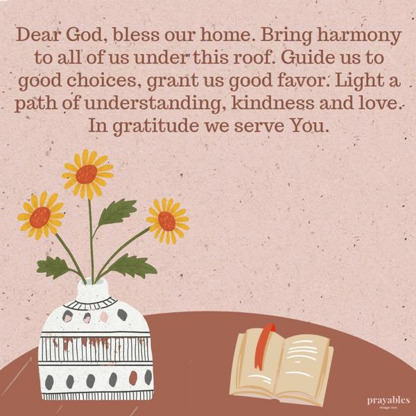 Dear God, bless our home. Bring harmony to all of us under this roof. Guide us to good choices, grant us good favor. Light a path of understanding, kindness, and love. In
gratitude we serve You.