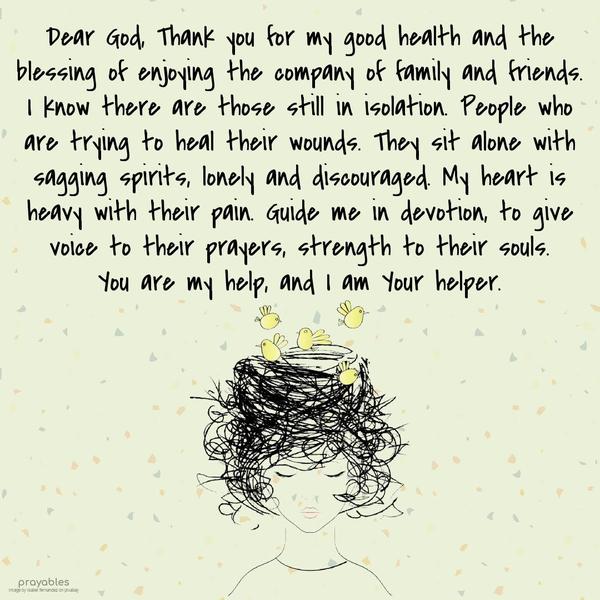 Dear God, Thank you for my good health and the blessing of enjoying the company of family and friends. I know there are those still in isolation. People who are trying to heal their
wounds. They sit alone with sagging spirits, lonely and discouraged. My heart is heavy with their pain. Guide me in devotion, to give voice to their prayers, strength to their souls. You are my help, and I am Your helper.