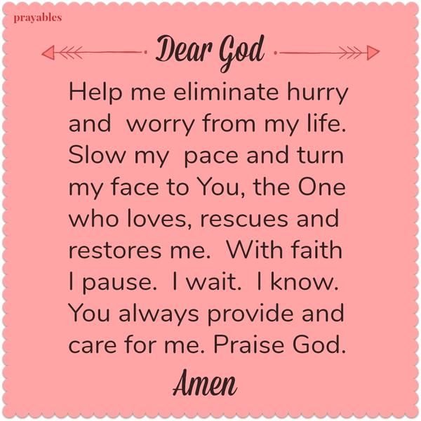 Dear God Help me eliminate hurry and worry from my life. Slow my pace and turn my face to You, the One who loves, rescues and restores me. With faith I pause. I wait. I know. You always provide and care for me. Praise God. Amen