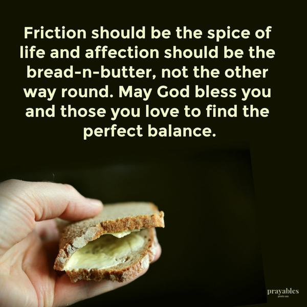 Friction should be the spice of life and affection should be the bread-n-butter, not the other way round. May God bless you and those you love to find the perfect balance.