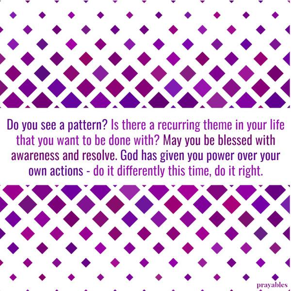 Do you see a pattern? Is there a recurring theme in your life that you want to be done with? May you be blessed with awareness and resolve. God has given you power over your own actions – do it differently this time, do it right.