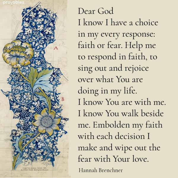 Dear God, I know I have a choice in my every response: faith or fear. Help me to respond in faith, to sing out and rejoice over what You are doing in my
life. I know You are with me.I know You walk beside me. Embolden my faith with each decision I make and wipe out the fear with Your love. Hannah Brenchner