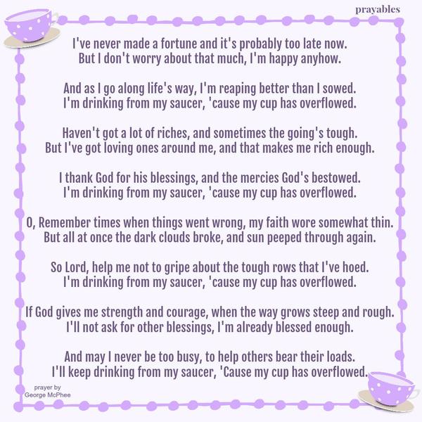 I’ve never made a fortune and it’s probably too late now. But I don’t worry about that much, I’m happy anyhow. And as I go along life’s way, I’m reaping better than I sowed. I’m drinking from my saucer, ’cause my cup has overflowed.
Haven’t got a lot of riches, and sometimes the going’s tough. But I’ve got loving ones around me, and that makes me rich enough. I thank God for his blessings, and the mercies God’s bestowed. I’m drinking from my saucer, ’cause my cup has overflowed. O, Remember times when things went wrong, my faith wore somewhat thin. But all at once the dark clouds broke, and sun peeped through again. So Lord, help me not to gripe about the tough rows that I’ve hoed. I’m drinking from my saucer, ’cause my cup
has overflowed. If God gives me strength and courage, when the way grows steep and rough. I’ll not ask for other blessings, I’m already blessed enough. And may I never be too busy, to help others bear their loads. Then I’ll keep drinking from my saucer, ‘Cause my cup has overflowed. George McPhee