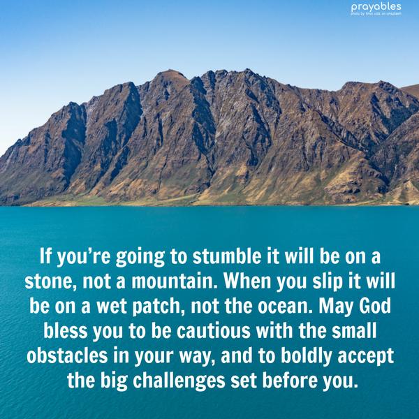 If you’re going to stumble it will be on a stone, not a mountain. When you slip it will be on a wet patch, not the ocean. May God bless you to be cautious
with the small obstacles in your way, and to boldly accept the big challenges set before you.