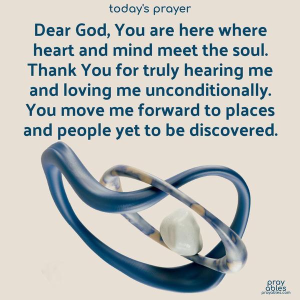 Dear God, You are here where heart and mind meet the soul. Thank You for truly hearing me and loving me unconditionally. You move me forward to places and people yet to be discovered.