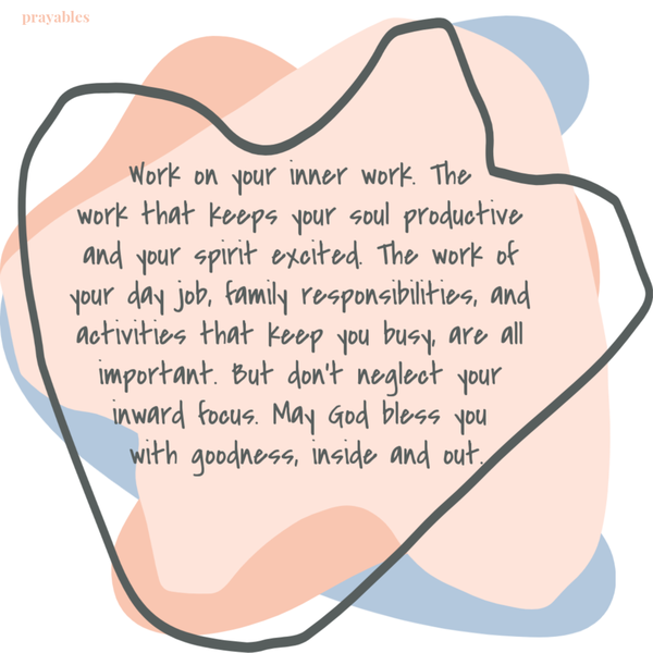 Work on your inner work. The work that keeps your soul productive and your spirit excited. The work of your day job, family responsibilities, and all the activities that keep you busy, are all important. But don’t neglect your inward focus. May God bless you with goodness, inside and out.