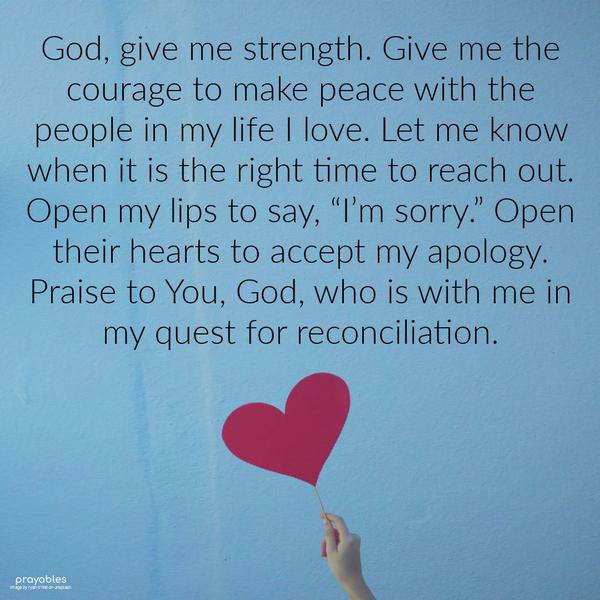 God, give me strength. Give me the courage to make peace with the people in my life I love. Let me know when it is the right time to reach out. Open my
lips to say, “I’m sorry.” Open their hearts to accept my apology. Praise to You, God, who is with me in my quest for reconciliation.