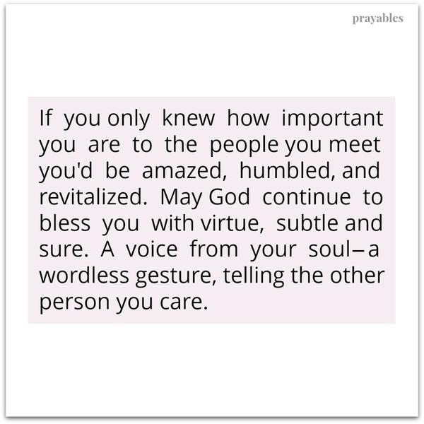 Important If you only knew how important you are to the people you meet you’d be amazed, humbled, and revitalized.  May God continue to bless you with virtue, subtle and sure. It’s a voice from your soul–a wordless gesture, telling
the other person you care.