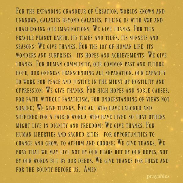 For the expanding grandeur of Creation, worlds known and unknown, galaxies beyond galaxies, filling us with awe and challenging our imaginations; We give thanks. For this fragile planet earth, its times and tides, its sunsets and
seasons; We give thanks. For the joy of human life, its wonders and surprises, its hopes and achievements; We give thanks. For human community, our common past and future hope, our oneness transcending all separation, our capacity to work for peace and justice in the midst of hostility and oppression; We give thanks. For high hopes and noble causes, for faith without fanaticism, for understanding of views not shared; We give thanks. For all who have labored and suffered for a fairer world, who
have lived so that others might live in dignity and freedom; We give thanks. For human liberties and sacred rites, for opportunities to change and grow, to affirm and choose; We give thanks. We pray that we may live not by our fears but by our hopes, not by our words but by our deeds. We give thanks for these and for the bounty before us. Amen