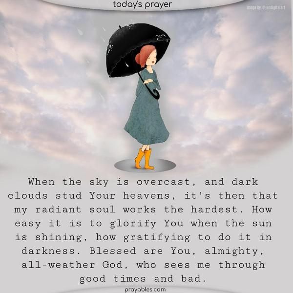 When the sky is overcast, and dark clouds stud Your heavens, it's then that my radiant soul works the hardest. How easy it is to glorify You when the sun is shining, how gratifying to do it in darkness. Blessed are You, almighty, all-weather God, who sees me through good times and bad.