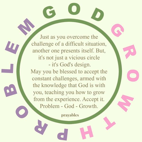 Problem, God, Growth Just as you overcome the challenge of a difficult situation, another one presents itself. But, it’s not just a vicious circle – it’s God’s design. May you be blessed to accept the constant challenges, armed with
the knowledge that God is with you, teaching you how to grow from the experience. Accept it: Problem – God – Growth.