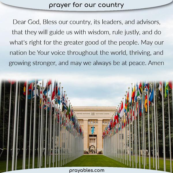 Dear God, Bless our country, its leaders, and advisors, that they will guide us with wisdom, rule justly, and do what's right for the greater good of the
people. May our nation be Your voice throughout the world, thriving, and growing stronger, and may we always be at peace. Amen