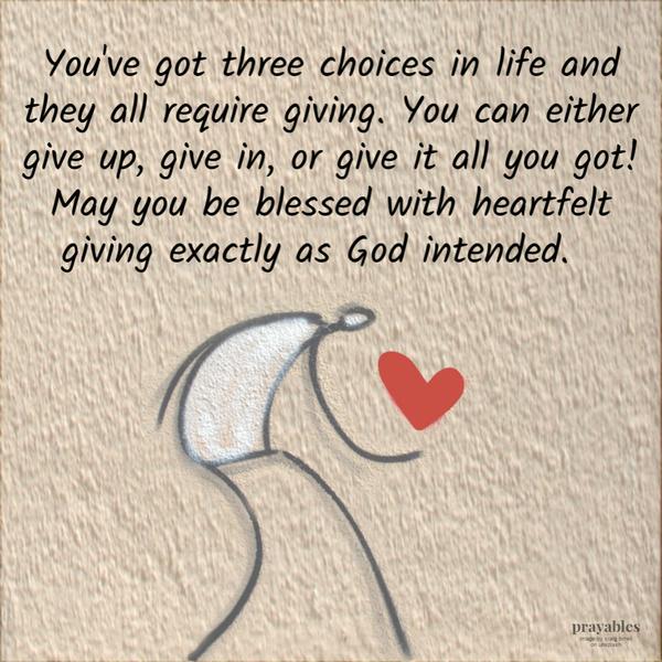 You’ve got three choices in life and they all require giving. You can either give up, give in, or give it all you got! May you be blessed with heartfelt giving exactly as God
intended.