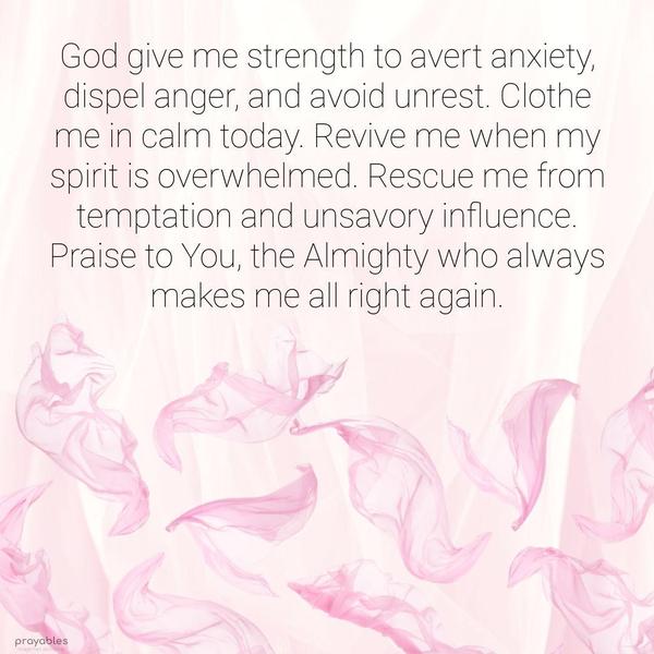 God give me the strength to avert anxiety, dispel anger, and avoid unrest. Clothe me in calm today. Revive me when my spirit is overwhelmed. Rescue me from temptation and unsavory
influence. Praise to You, the Almighty who always makes me all right again.