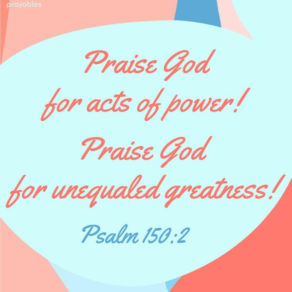 Psalm 150:2 Praise God for acts of power! Praise God for unequaled greatness!