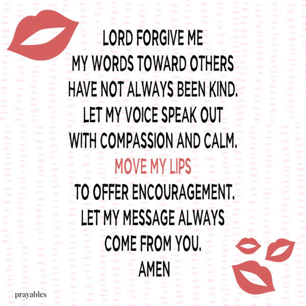 Lord forgive me. My words toward others have not always been kind. Let my voice speak out with compassion and calm. Move my lips to offer encouragement. Let my message always come from You. Amen