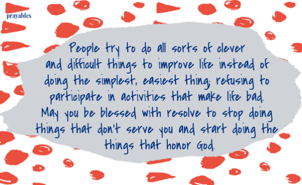 People try to do all sorts of clever and difficult things to improve life instead of doing the simplest, easiest thing; refusing to participate in activities that make life bad. May you be blessed with resolve to stop doing the things
that don't serve you and start doing the things that honor God.