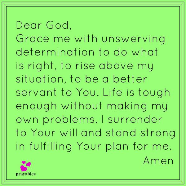 Dear God, Grace me with unswerving determination to do what is right, to rise above my situation, to be a better servant to You. Life is tough enough without making my own problems. I surrender to Your will and stand strong in fulfilling
Your plan for me. Amen