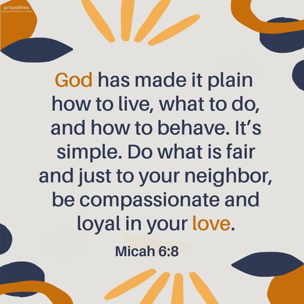 Micah 6:8 God has made it plain how to live, what to do, and how to behave. It’s simple. Do what is fair and just to your neighbor, be compassionate and loyal in your love.