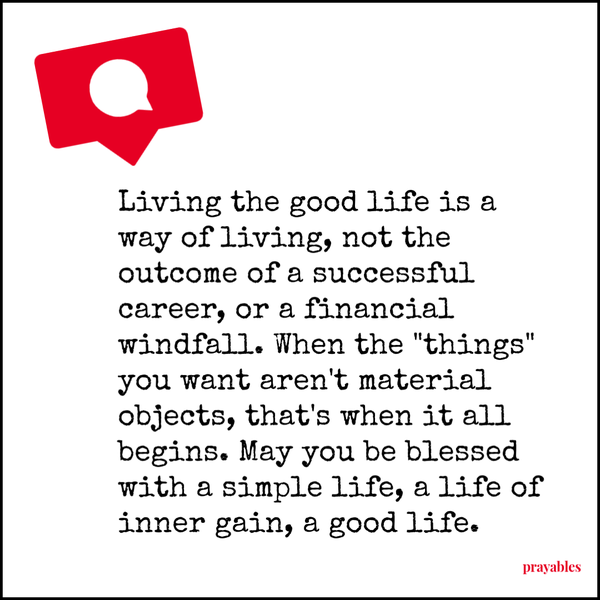 Living the good life is a way of living, not the outcome of a successful career, or a financial windfall. When the “things” you want aren’t material objects, that’s when it all begins. May you be blessed with a simple life, a life of inner
gain, a good life. 