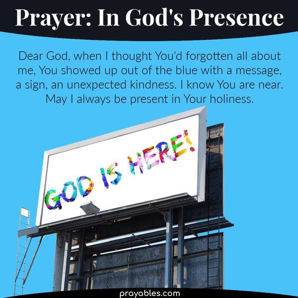 Dear God, when I thought You'd forgotten all about me, You showed up out of the blue with a message, a sign, an unexpected kindness. I know
You are near. May I always be present in Your holiness.