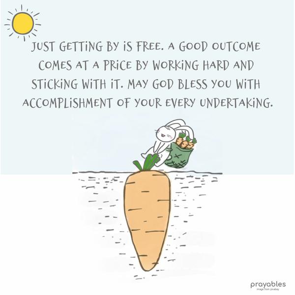 Just getting by is free. A good outcome comes at a price by working hard and sticking with it. May God bless you with the accomplishment of your every undertaking.