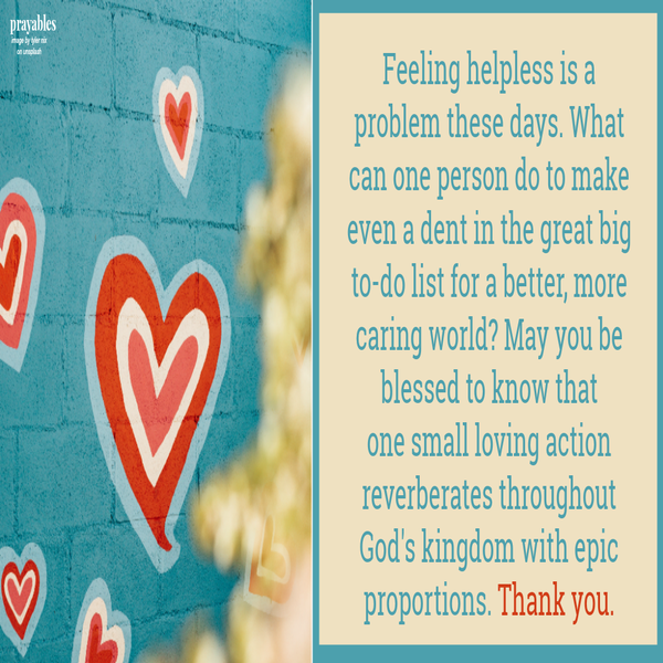 Feeling helpless is a problem these days. What can one person do to make even a dent in the great big to-do list for a better, more caring world? May you be blessed to know that one small loving action reverberates throughout God’s kingdom
with epic proportions. Thank you.