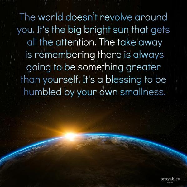 The world doesn’t revolve around you. It’s the big bright sun that gets all the attention. The take away is remembering there is always going to be something greater than
yourself. It’s a blessing to be humbled by your own smallness.