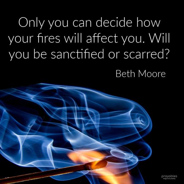 Only you can decide how your fires will affect you. Will you be sanctified or scarred? Beth Moore