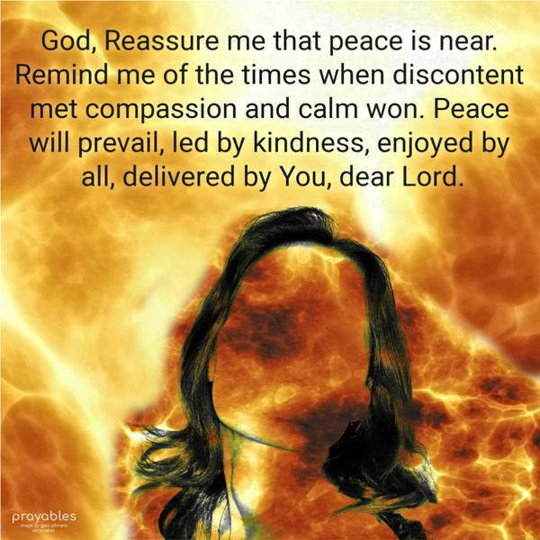 God, Reassure me that peace is near. Remind me of the times when discontent met compassion and calm won. Peace will prevail, led by kindness, enjoyed by all, delivered by
You, dear Lord.