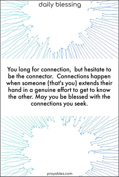 You long for connection, but hesitate to be the connector. Connections happen when someone (that's you) extends their hand in a genuine effort to get to know the other. May you be blessed with the connections you seek.