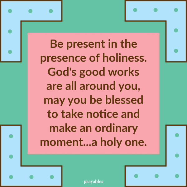 Be present in the presence of holiness. God's good works are all around you, may you be blessed to take notice and make an ordinary moment...a holy one.