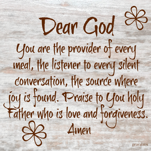 Dear God, You are the provider of every meal, the listener to every silent conversation, the source where joy is found. Praise to You holy Father who is love and forgiveness. Amen