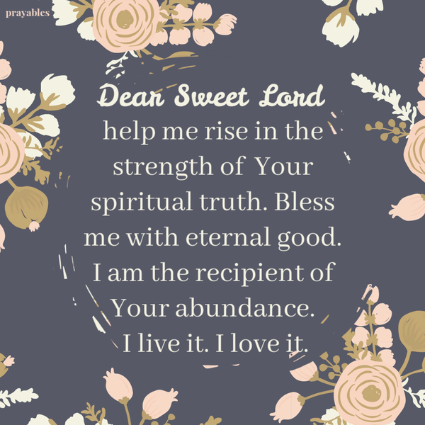 Dear Sweet Lord, help me rise in the strength of Your spiritual truth. Bless me with eternal good. I am the recipient of Your abundance. I live it. I love it.