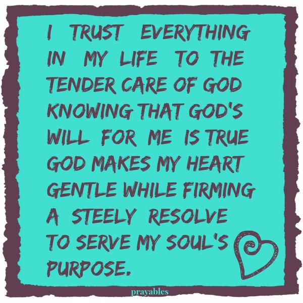 I trust everything in my life to the tender care of God, knowing that God’s will for me is true. God makes gentle my heart while firming a steely resolve to serve my soul’s purpose.