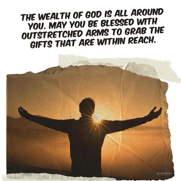 The wealth of God is all around you. May you be blessed with outstretched arms to grab the gifts that are within reach.