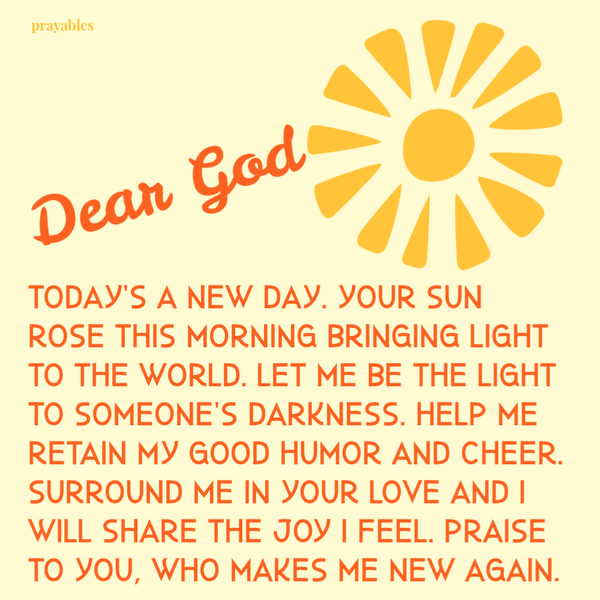 Today’s a new day. Your sun rose this morning bringing light to the world. Let me be the light to someone’s darkness. Help me retain my good humor and cheer. Surround me in Your love and I will share the joy I feel. Praise to You, who
makes me new again.